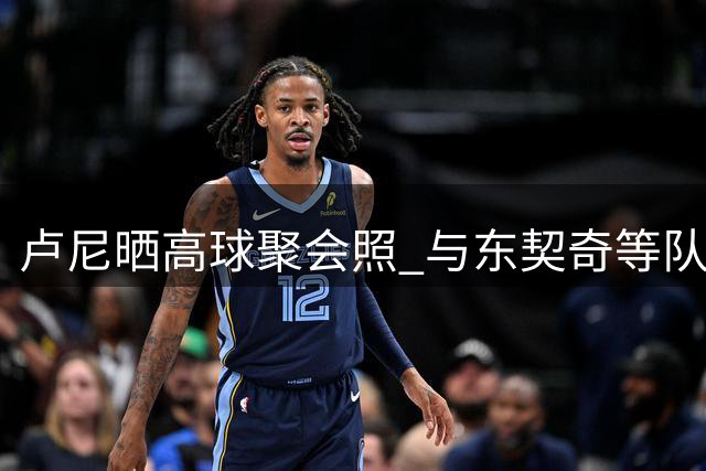 卢尼晒高球聚会照 与东契奇等队友切磋球技