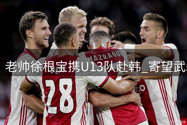 老帅徐根宝携U13队赴韩 寄望武磊未来效仿吕文君